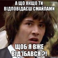 а що якщо ти відповідаєш смайлами щоб я вже від'їбався ?!