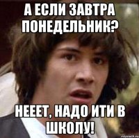 а если завтра понедельник? нееет, надо ити в школу!