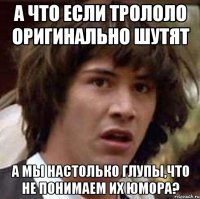 а что если трололо оригинально шутят а мы настолько глупы,что не понимаем их юмора?