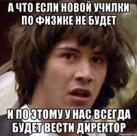 а что если новой училки по физике не будет и по этому у нас всегда будет вести директор