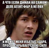 а что если диман на самом деле агент фбр а не лох и может меня уебать с удара, просто скрывает свою силу