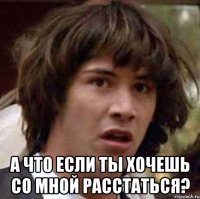  а что если ты хочешь со мной расстаться?