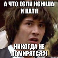 а что если ксюша и катя никогда не помирятся?!