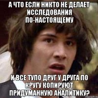 а что если никто не делает исследования по-настоящему и все тупо друг у друга по кругу копируют придуманную аналитику?