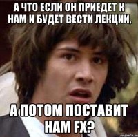 а что если он приедет к нам и будет вести лекции, а потом поставит нам fx?