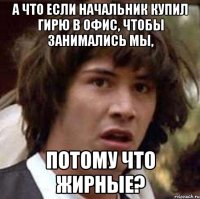 а что если начальник купил гирю в офис, чтобы занимались мы, потому что жирные?