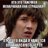 кто это там?моя жена?какая она страшная!! от этого вида я кажется опкакался!вто чёрт!!