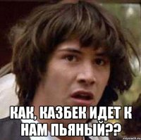  как, казбек идет к нам пьяный??