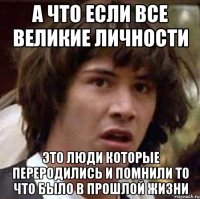 а что если все великие личности это люди которые переродились и помнили то что было в прошлой жизни