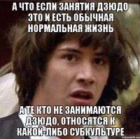 а что если занятия дзюдо это и есть обычная нормальная жизнь а те кто не занимаются дзюдо, относятся к какой-либо субкультуре