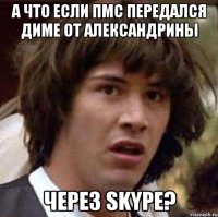 а что если пмс передался диме от александрины через skype?