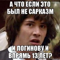 а что если это был не сарказм и логинову и впрямь 13 лет?