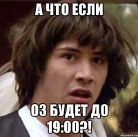 а что если оз будет до 19:00?!