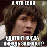 а что если контакт когда - нибудь закроют?