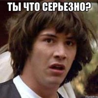 ты что серьезно? 