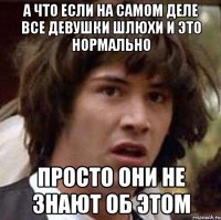 а что если на самом деле все девушки шлюхи и это нормально просто они не знают об этом