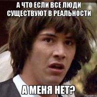 а что если все люди существуют в реальности а меня нет?