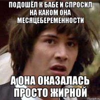 подошёл к бабе и спросил на каком она месяцебеременности а она оказалась просто жирной