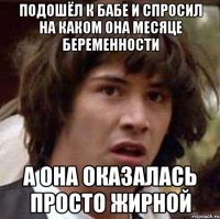 подошёл к бабе и спросил на каком она месяце беременности а она оказалась просто жирной