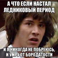 а что если настал ледниковый период и я никогда не побреюсь, и умру от бородатости