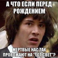 а что если перед рождением мертвые нас так провожают на "тот свет"?