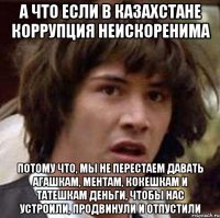 а что если в казахстане коррупция неискоренима потому что, мы не перестаем давать агашкам, ментам, кокешкам и татешкам деньги, чтобы нас устроили, продвинули и отпустили