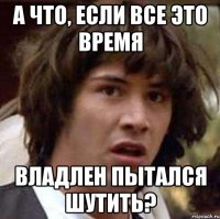 а что, если все это время владлен пытался шутить?