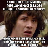 а что если это не мужики помешаны на сексе, а это женщины постоянно говорят, что мужики помешаны на сексе, чтобы мужики не забывали, что они помешаны на сексе...