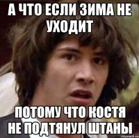 а что если зима не уходит потому что костя не подтянул штаны