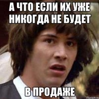 а что если их уже никогда не будет в продаже