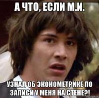 а что, если м.и. узнал об эконометрике по записи у меня на стене?!