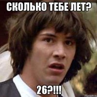 сколько тебе лет? 26?!!!