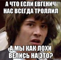 а что если евгенич нас всегда троллил а мы как лохи велись на это?