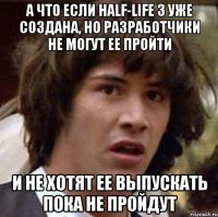 а что если half-life 3 уже создана, но разработчики не могут ее пройти и не хотят ее выпускать пока не пройдут