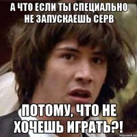 а что если ты специально не запускаешь серв потому, что не хочешь играть?!