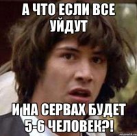 а что если все уйдут и на сервах будет 5-6 человек?!