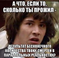 а что, если то, сколько ты прожил - результат бесконечного количества твоих смертей в параллельных реальностях?