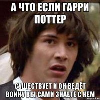 а что если гарри поттер существует и он ведёт войну вы сами знаете с кем