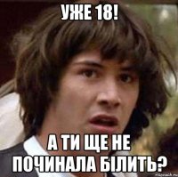 уже 18! а ти ще не починала білить?