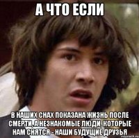 а что если в наших снах показана жизнь после смерти, а незнакомые люди, которые нам снятся - наши будущие друзья