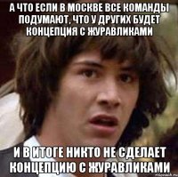 а что если в москве все команды подумают, что у других будет концепция с журавликами и в итоге никто не сделает концепцию с журавликами