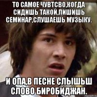 то самое чувтсво,когда сидишь такой,пишишь семинар,слушаешь музыку. и опа,в песне слышьш слово биробиджан.