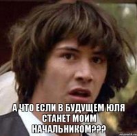  а что если в будущем юля станет моим начальником???