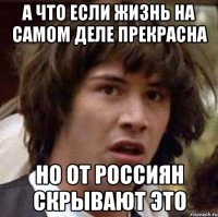 а что если жизнь на самом деле прекрасна но от россиян скрывают это