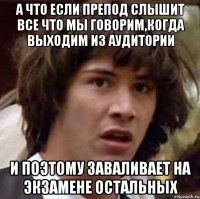 а что если препод слышит все что мы говорим,когда выходим из аудитории и поэтому заваливает на экзамене остальных