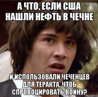 а что, если сша нашли нефть в чечне и использовали чеченцев для теракта, чтоб спровоцировать войну?