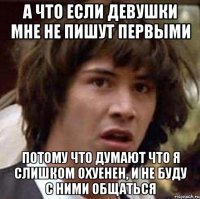 а что если девушки мне не пишут первыми потому что думают что я слишком охуенен, и не буду с ними общаться