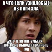 а что если узколобые из лиги зла это те же иштумбеки, которые выводят баяны в топ