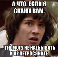 а что, если я скажу вам, что могу не наебывать и не петросянить