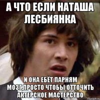 а что если наташа лесбиянка и она ебёт парням мозг,просто чтобы отточить актерское мастерство